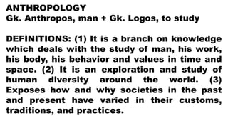 ANTHROPOLOGY
Gk. Anthropos, man + Gk. Logos, to study
DEFINITIONS: (1) It is a branch on knowledge
which deals with the study of man, his work,
his body, his behavior and values in time and
space. (2) It is an exploration and study of
human diversity around the world. (3)
Exposes how and why societies in the past
and present have varied in their customs,
traditions, and practices.
 