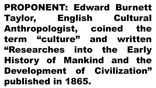 PROPONENT: Edward Burnett
Taylor, English Cultural
Anthropologist, coined the
term “culture” and written
“Researches into the Early
History of Mankind and the
Development of Civilization”
published in 1865.
 