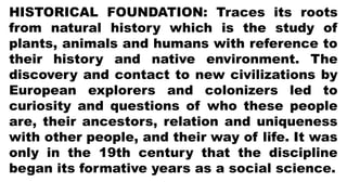 HISTORICAL FOUNDATION: Traces its roots
from natural history which is the study of
plants, animals and humans with reference to
their history and native environment. The
discovery and contact to new civilizations by
European explorers and colonizers led to
curiosity and questions of who these people
are, their ancestors, relation and uniqueness
with other people, and their way of life. It was
only in the 19th century that the discipline
began its formative years as a social science.
 