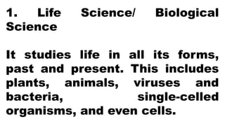 1. Life Science/ Biological
Science
It studies life in all its forms,
past and present. This includes
plants, animals, viruses and
bacteria, single-celled
organisms, and even cells.
 