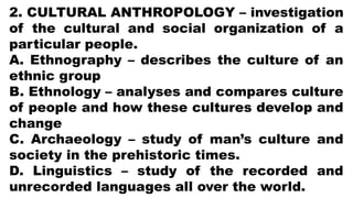 2. CULTURAL ANTHROPOLOGY – investigation
of the cultural and social organization of a
particular people.
A. Ethnography – describes the culture of an
ethnic group
B. Ethnology – analyses and compares culture
of people and how these cultures develop and
change
C. Archaeology – study of man’s culture and
society in the prehistoric times.
D. Linguistics – study of the recorded and
unrecorded languages all over the world.
 
