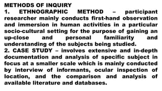 METHODS OF INQUIRY
1. ETHNOGRAPHIC METHOD – participant
researcher mainly conducts first-hand observation
and immersion in human activities in a particular
socio-cultural setting for the purpose of gaining an
up-close and personal familiarity and
understanding of the subjects being studied.
2. CASE STUDY – involves extensive and in-depth
documentation and analysis of specific subject in
focus at a smaller scale which is mainly conducted
by interview of informants, ocular inspection of
location, and the comparison and analysis of
available literature and databases.
 