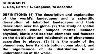 GEOGRAPHY
L. Geo, Earth + L. Graphein, to describe
DEFINITIONS: (1) The description and explanation
of the world’s landscapes and a scientific
description of inhabited landscapes and their
description over the globe. (2) The study of spatial
relationships whose subject matter includes
physical, biotic and societal elements and focuses
on the distribution and relationships of phenomena
according to places. (3) It is the study of the
phenomena, how its distribution come about, and
the significance of its distribution to an
 