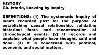 HISTORY
Gk. Istoria, knowing by inquiry
DEFINITIONS: (1) The systematic inquiry of
man’s recorded past for the purpose of
establishing causal relationship, validating
historical facts and reconstruction of
chronological events. (2) It records and
explains what people have thought, said and
done. (3) It is concerned with political,
economic and social matters.
 