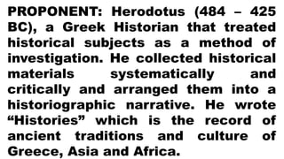 PROPONENT: Herodotus (484 – 425
BC), a Greek Historian that treated
historical subjects as a method of
investigation. He collected historical
materials systematically and
critically and arranged them into a
historiographic narrative. He wrote
“Histories” which is the record of
ancient traditions and culture of
Greece, Asia and Africa.
 