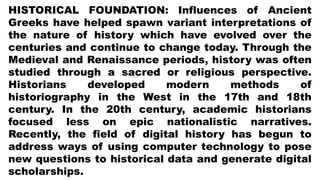 HISTORICAL FOUNDATION: Influences of Ancient
Greeks have helped spawn variant interpretations of
the nature of history which have evolved over the
centuries and continue to change today. Through the
Medieval and Renaissance periods, history was often
studied through a sacred or religious perspective.
Historians developed modern methods of
historiography in the West in the 17th and 18th
century. In the 20th century, academic historians
focused less on epic nationalistic narratives.
Recently, the field of digital history has begun to
address ways of using computer technology to pose
new questions to historical data and generate digital
scholarships.
 