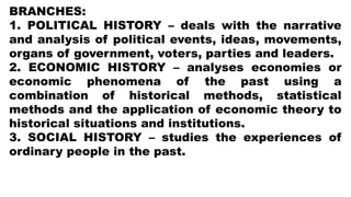 BRANCHES:
1. POLITICAL HISTORY – deals with the narrative
and analysis of political events, ideas, movements,
organs of government, voters, parties and leaders.
2. ECONOMIC HISTORY – analyses economies or
economic phenomena of the past using a
combination of historical methods, statistical
methods and the application of economic theory to
historical situations and institutions.
3. SOCIAL HISTORY – studies the experiences of
ordinary people in the past.
 