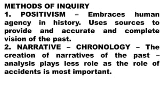 METHODS OF INQUIRY
1. POSITIVISM – Embraces human
agency in history. Uses sources to
provide and accurate and complete
vision of the past.
2. NARRATIVE – CHRONOLOGY – The
creation of narratives of the past –
analysis plays less role as the role of
accidents is most important.
 