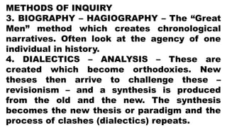 METHODS OF INQUIRY
3. BIOGRAPHY – HAGIOGRAPHY – The “Great
Men” method which creates chronological
narratives. Often look at the agency of one
individual in history.
4. DIALECTICS – ANALYSIS – These are
created which become orthodoxies. New
theses then arrive to challenge these –
revisionism – and a synthesis is produced
from the old and the new. The synthesis
becomes the new thesis or paradigm and the
process of clashes (dialectics) repeats.
 