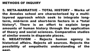 METHODS OF INQUIRY
5. META-NARRATIVE – TOTAL HISTORY – Works of
the Annales school are characterised by a multi-
layered approach which seek to integrate long-
term, mid-term and short-term factors in a “total
history”. There is an effort to explain large
amounts of human history through the application
of theory and social sciences. Comparative studies
of similar events in disparate places.
6. NEGATIVISM – Rejects human agency in
historical affairs. Rejects all sources. Rejects the
possibility of empathetic understanding of the
 