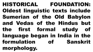 HISTORlCAL FOUNDATION:
Oldest linguistic texts include
Sumerian of the Old Babylon
and Vedas of the Hindus but
the first formal study of
language began in India in the
formulation of Sanskrit
morphology.
 