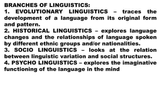 BRANCHES OF LINGUISTICS:
1. EVOLUTIONARY LINGUISTICS – traces the
development of a language from its original form
and pattern.
2. HISTORICAL LINGUISTICS – explores language
changes and the relationships of language spoken
by different ethnic groups and/or nationalities.
3. SOCIO LINGUISTICS – looks at the relation
between linguistic variation and social structures.
4. PSYCHO LINGUISTICS – explores the imaginative
functioning of the language in the mind
 