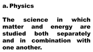 a. Physics
The science in which
matter and energy are
studied both separately
and in combination with
one another.
 