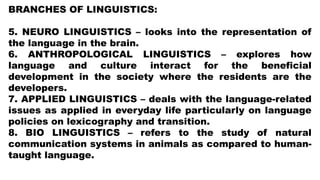 BRANCHES OF LINGUISTICS:
5. NEURO LINGUISTICS – looks into the representation of
the language in the brain.
6. ANTHROPOLOGICAL LINGUISTICS – explores how
language and culture interact for the beneficial
development in the society where the residents are the
developers.
7. APPLIED LINGUISTICS – deals with the language-related
issues as applied in everyday life particularly on language
policies on lexicography and transition.
8. BIO LINGUISTICS – refers to the study of natural
communication systems in animals as compared to human-
taught language.
 