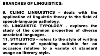 BRANCHES OF LINGUISTICS:
9. CLINIC LINGUISTICS – deals with the
application of linguistic theory to the field of
speech-language pathology.
10. LINGUISTIC TYPOLOGY - explores the
study of the common properties of diverse
unrelated languages.
11. STYLISTICS – refers to the style of writing
or manner of speaking suitable for an
occasion relative to a variety of standard
usage on literary style.
 