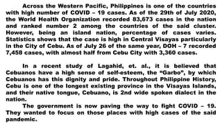 Across the Western Pacific, Philippines is one of the countries
with high number of COVID – 19 cases. As of the 29th of July 2020,
the World Health Organization recorded 83,673 cases in the nation
and ranked number 2 among the countries of the said cluster.
However, being an island nation, percentage of cases varies.
Statistics shows that the case is high in Central Visayas particularly
in the City of Cebu. As of July 26 of the same year, DOH – 7 recorded
7,458 cases, with almost half from Cebu City with 3,360 cases.
In a recent study of Lagahid, et. al., it is believed that
Cebuanos have a high sense of self-esteem, the “Garbo”, by which
Cebuanos has this dignity and pride. Throughout Philippine History,
Cebu is one of the longest existing province in the Visayas Islands,
and their native tongue, Cebuano, is 2nd wide spoken dialect in the
nation.
The government is now paving the way to fight COVID – 19.
They wanted to focus on those places with high cases of the said
pandemic.
 