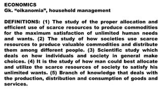ECONOMICS
Gk. “oikanomia”, household management
DEFINITIONS: (1) The study of the proper allocation and
efficient use of scarce resources to produce commodities
for the maximum satisfaction of unlimited human needs
and wants. (2) The study of how societies use scarce
resources to produce valuable commodities and distribute
them among different people. (3) Scientific study which
deals on how individuals and society in general make
choices. (4) It is the study of how man could best allocate
and utilize the scarce resources of society to satisfy his
unlimited wants. (5) Branch of knowledge that deals with
the production, distribution and consumption of goods and
services.
 