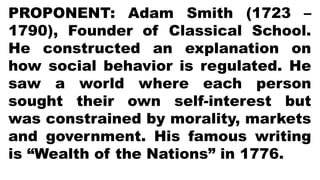 PROPONENT: Adam Smith (1723 –
1790), Founder of Classical School.
He constructed an explanation on
how social behavior is regulated. He
saw a world where each person
sought their own self-interest but
was constrained by morality, markets
and government. His famous writing
is “Wealth of the Nations” in 1776.
 