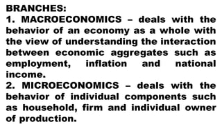 BRANCHES:
1. MACROECONOMICS – deals with the
behavior of an economy as a whole with
the view of understanding the interaction
between economic aggregates such as
employment, inflation and national
income.
2. MICROECONOMICS – deals with the
behavior of individual components such
as household, firm and individual owner
of production.
 