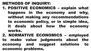 METHODS OF INQUIRY:
1. POSITIVE ECONOMICS – explain what
happens in the economy and why,
without making any recommendations
to economic policy, or in simple idea,
it deals about how the economy
works.
2. NORMATIVE ECONOMICS – employed
to make value judgments about the
economy and suggest solutions to
economic problems.
 