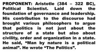 PROPONENT: Aristotle (384 – 322 BC),
Political Scientist. Laid down the
foundation of governance and leadership.
His contribution to the discourse had
brought various philosophers to argue
that politics is not just about the
structure of a state but also about
civility, order and organization in a state.
He said, “Man by nature is a political
animal”. He wrote “The Politics”.
 