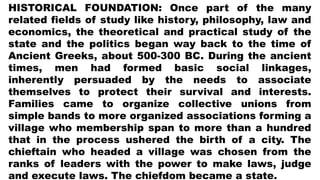 HISTORICAL FOUNDATION: Once part of the many
related fields of study like history, philosophy, law and
economics, the theoretical and practical study of the
state and the politics began way back to the time of
Ancient Greeks, about 500-300 BC. During the ancient
times, men had formed basic social linkages,
inherently persuaded by the needs to associate
themselves to protect their survival and interests.
Families came to organize collective unions from
simple bands to more organized associations forming a
village who membership span to more than a hundred
that in the process ushered the birth of a city. The
chieftain who headed a village was chosen from the
ranks of leaders with the power to make laws, judge
and execute laws. The chiefdom became a state.
 