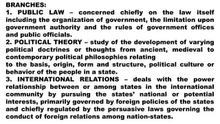 BRANCHES:
1. PUBLIC LAW – concerned chiefly on the law itself
including the organization of government, the limitation upon
government authority and the rules of government offices
and public officials.
2. POLITICAL THEORY – study of the development of varying
political doctrines or thoughts from ancient, medieval to
contemporary political philosophies relating
to the basis, origin, form and structure, political culture or
behavior of the people in a state.
3. INTERNATIONAL RELATIONS – deals with the power
relationship between or among states in the international
community by pursuing the states’ national or potential
interests, primarily governed by foreign policies of the states
and chiefly regulated by the persuasive laws governing the
conduct of foreign relations among nation-states.
 