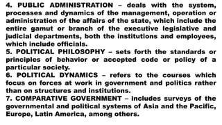 4. PUBLIC ADMINISTRATION – deals with the system,
processes and dynamics of the management, operation or
administration of the affairs of the state, which include the
entire gamut or branch of the executive legislative and
judicial departments, both the institutions and employees,
which include officials.
5. POLITICAL PHILOSOPHY – sets forth the standards or
principles of behavior or accepted code or policy of a
particular society.
6. POLITICAL DYNAMICS – refers to the courses which
focus on forces at work in government and politics rather
than on structures and institutions.
7. COMPARATIVE GOVERNMENT – includes surveys of the
governmental and political systems of Asia and the Pacific,
Europe, Latin America, among others.
 