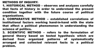 METHODS OF INQUIRY:
1. HISTORICAL METHOD – observes and analyzes carefully
that facts of history in order to understand the present
condition together with the future course of political
organizations.
2. COMPARATIVE METHOD – established correlations of
institutional factors working hand-in-hand with the state
that affect a political phenomenon in understanding the
science of politics.
3. SCIENTIFIC METHOD – refers to the formulation of
general theory based on tested hypothesis which are
derived from organized patterns of systematically
arranged and collected relevant facts to a political
problem.
 