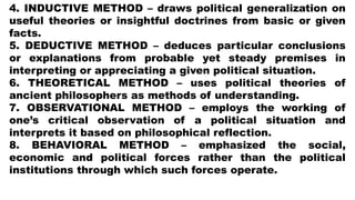 4. INDUCTIVE METHOD – draws political generalization on
useful theories or insightful doctrines from basic or given
facts.
5. DEDUCTIVE METHOD – deduces particular conclusions
or explanations from probable yet steady premises in
interpreting or appreciating a given political situation.
6. THEORETICAL METHOD – uses political theories of
ancient philosophers as methods of understanding.
7. OBSERVATIONAL METHOD – employs the working of
one’s critical observation of a political situation and
interprets it based on philosophical reflection.
8. BEHAVIORAL METHOD – emphasized the social,
economic and political forces rather than the political
institutions through which such forces operate.
 