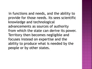 in functions and needs, and the ability to
provide for those needs. Its sees scientific
knowledge and technological
advancements as sources of authority
from which the state can derive its power.
Territory then becomes negligible and
focuses instead on expertise and the
ability to produce what is needed by the
people or by other states.
 
