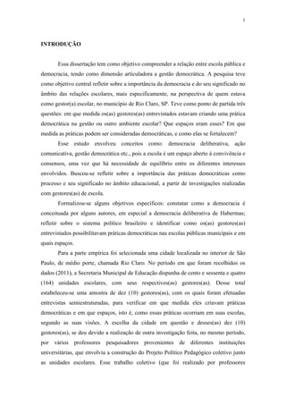 1
 
INTRODUÇÃO
Essa dissertação tem como objetivo compreender a relação entre escola pública e
democracia, tendo como dimensão articuladora a gestão democrática. A pesquisa teve
como objetivo central refletir sobre a importância da democracia e do seu significado no
âmbito das relações escolares, mais especificamente, na perspectiva de quem estava
como gestor(a) escolar, no município de Rio Claro, SP. Teve como ponto de partida três
questões: em que medida os(as) gestores(as) entrevistados estavam criando uma prática
democrática na gestão ou outro ambiente escolar? Que espaços eram esses? Em que
medida as práticas podem ser consideradas democráticas, e como elas se fortalecem?
Esse estudo envolveu conceitos como: democracia deliberativa, ação
comunicativa, gestão democrática etc., pois a escola é um espaço aberto à convivência e
consensos, uma vez que há necessidade de equilíbrio entre os diferentes interesses
envolvidos. Buscou-se refletir sobre a importância das práticas democráticas como
processo e seu significado no âmbito educacional, a partir de investigações realizadas
com gestores(as) de escola.
Formalizou-se alguns objetivos específicos: constatar como a democracia é
conceituada por alguns autores, em especial a democracia deliberativa de Habermas;
refletir sobre o sistema político brasileiro e identificar como os(as) gestores(as)
entrevistados possibilitavam práticas democráticas nas escolas públicas municipais e em
quais espaços.
Para a parte empírica foi selecionada uma cidade localizada no interior de São
Paulo, de médio porte, chamada Rio Claro. No período em que foram recolhidos os
dados (2011), a Secretaria Municipal de Educação dispunha de cento e sessenta e quatro
(164) unidades escolares, com seus respectivos(as) gestores(as). Desse total
estabeleceu-se uma amostra de dez (10) gestores(as), com os quais foram efetuadas
entrevistas semiestruturadas, para verificar em que medida eles criavam práticas
democráticas e em que espaços, isto é, como essas práticas ocorriam em suas escolas,
segundo as suas visões. A escolha da cidade em questão e desses(as) dez (10)
gestores(as), se deu devido a realização de outra investigação feita, no mesmo período,
por vários professores pesquisadores provenientes de diferentes instituições
universitárias, que envolvia a construção do Projeto Político Pedagógico coletivo junto
as unidades escolares. Esse trabalho coletivo (que foi realizado por professores
 