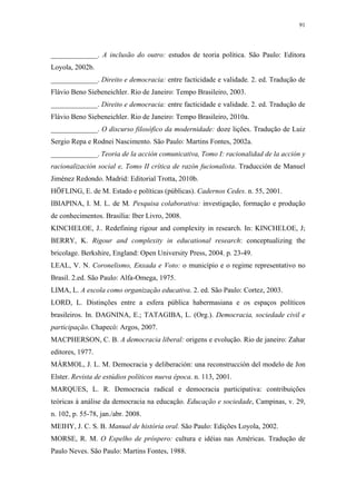91
 
_____________. A inclusão do outro: estudos de teoria política. São Paulo: Editora
Loyola, 2002b.
_____________. Direito e democracia: entre facticidade e validade. 2. ed. Tradução de
Flávio Beno Siebeneichler. Rio de Janeiro: Tempo Brasileiro, 2003.
_____________. Direito e democracia: entre facticidade e validade. 2. ed. Tradução de
Flávio Beno Siebeneichler. Rio de Janeiro: Tempo Brasileiro, 2010a.
_____________. O discurso filosófico da modernidade: doze lições. Tradução de Luiz
Sergio Repa e Rodnei Nascimento. São Paulo: Martins Fontes, 2002a.
_____________. Teoria de la acción comunicativa, Tomo I: racionalidad de la acción y
racionalización social e, Tomo II crítica de razón fucionalista. Traducción de Manuel
Jiménez Redondo. Madrid: Editorial Trotta, 2010b.
HÖFLING, E. de M. Estado e políticas (públicas). Cadernos Cedes. n. 55, 2001.
IBIAPINA, I. M. L. de M. Pesquisa colaborativa: investigação, formação e produção
de conhecimentos. Brasília: Iber Livro, 2008.
KINCHELOE, J.. Redefining rigour and complexity in research. In: KINCHELOE, J;
BERRY, K. Rigour and complexity in educational research: conceptualizing the
bricolage. Berkshire, England: Open University Press, 2004. p. 23-49.
LEAL, V. N. Coronelismo, Enxada e Voto: o município e o regime representativo no
Brasil. 2.ed. São Paulo: Alfa-Omega, 1975.
LIMA, L. A escola como organização educativa. 2. ed. São Paulo: Cortez, 2003.
LORD, L. Distinções entre a esfera pública habermasiana e os espaços políticos
brasileiros. In. DAGNINA, E.; TATAGIBA, L. (Org.). Democracia, sociedade civil e
participação. Chapecó: Argos, 2007.
MACPHERSON, C. B. A democracia liberal: origens e evolução. Rio de janeiro: Zahar
editores, 1977.
MÁRMOL, J. L. M. Democracia y deliberación: una reconstrucción del modelo de Jon
Elster. Revista de estúdios políticos nueva época. n. 113, 2001.
MARQUES, L. R. Democracia radical e democracia participativa: contribuições
teóricas à análise da democracia na educação. Educação e sociedade, Campinas, v. 29,
n. 102, p. 55-78, jan./abr. 2008.
MEIHY, J. C. S. B. Manual de história oral. São Paulo: Edições Loyola, 2002.
MORSE, R. M. O Espelho de próspero: cultura e idéias nas Américas. Tradução de
Paulo Neves. São Paulo: Martins Fontes, 1988.
 
