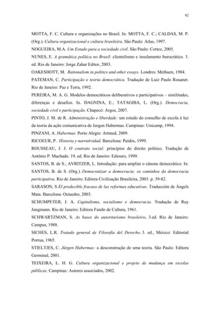 92
 
MOTTA, F. C. Cultura e organizações no Brasil. In: MOTTA, F. C.; CALDAS, M. P.
(Org.). Cultura organizacional e cultura brasileira. São Paulo: Atlas, 1997.
NOGUEIRA, M.A. Um Estado para a sociedade civil. São Paulo: Cortez, 2005.
NUNES, E. A gramática política no Brasil: clientelismo e insulamento burocrático. 3.
ed. Rio de Janeiro: Jorge Zahar Editor, 2003.
OAKESHOTT, M. Rationalism in politics and other essays. Londres: Methuen, 1984.
PATEMAN, C. Participação e teoria democrática. Tradução de Luiz Paulo Rouanet.
Rio de Janeiro: Paz e Terra, 1992.
PEREIRA, M. A. G. Modelos democráticos deliberativos e participativos – similitudes,
diferenças e desafios. In. DAGNINA, E.; TATAGIBA, L. (Org.). Democracia,
sociedade civil e participação. Chapecó: Argos, 2007.
PINTO, J. M. de R. Administração e liberdade: um estudo do conselho de escola à luz
da teoria da ação comunicativa de Jurgen Habermas. Campinas: Unicamp, 1994.
PINZANI, A. Habermas. Porto Alegre: Artmed, 2009.
RICOEUR, P. Historia y narratividad. Barcelona: Paidós, 1999.
ROUSSEAU, J. J. O contrato social: princípios do direito político. Tradução de
Antônio P. Machado. 19. ed. Rio de Janeiro: Ediouro, 1999.
SANTOS, B. de S.; AVRITZER, L. Introdução: para ampliar o cânone democrático. In:
SANTOS, B. de S. (Org.). Democratizar a democracia: os caminhos da democracia
participativa. Rio de Janeiro: Editora Civilização Brasileira, 2003. p. 39-82.
SARASON, S El predecible fracaso de las reformas educativas. Traducción de Àngels
Mata. Barcelona: Octaedro, 2003.
SCHUMPETER, J. A. Capitalismo, socialismo e democracia. Tradução de Ruy
Jungmann. Rio de Janeiro: Editora Fundo de Cultura, 1961.
SCHWARTZMAN, S. As bases do autoritarismo brasileiro. 3.ed. Rio de Janeiro:
Campus, 1988.
SICHES, L.R. Tratado general de Filosofía del Derecho. 3. ed., México: Editorial
Porrua, 1965.
STIELTJES, C. Jürgen Habermas: a desconstrução de uma teoria. São Paulo: Editora
Germinal, 2001.
TEIXEIRA, L. H. G. Cultura organizacional e projeto de mudança em escolas
públicas. Campinas: Autores associados, 2002.
 
