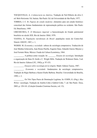 93
 
TOCQUEVILLE, A. A democracia na América. Tradução de Neil Ribeiro da silva 2.
ed. Belo Horizonte: Ed. Itatiaia. São Paulo: Ed. da Universidade de São Paulo, 1977.
TORRES, J. C. B. Figuras do estado moderno: elementos para um estudo histórico-
conceitual das formas fundamentais de representação política no ocidente. São Paulo:
Ed. Brasiliense, 1989.
URICOECHEA, F. O Minotauro imperial: a burocratização do Estado patrimonial
brasileiro no século XIX. Rio de Janeiro: Difel, 1978.
VIANNA, O. Populações meridionais do Brasil: populações rurais do Centro-Sul.
Niterói: EDUFF, 1987, v. 1.
WEBER. M. Economia y sociedade: esbozo de sociologia comprensiva. Traducción de
José Medina Echavarría, Juan Roura Parella, Eugenio Ímaz, Eduardo Garcia Máynez y
José Ferrater Mora. México: Fundo de Cultura Económica, 1964.
__________. A política como vocação. In: _______. Ensaios de sociologia. Introdução
e organização de Hans H. Gerth e C. Wright Mills. Tradução de Waltensir Dutra. 5.ed.
Rio de Janeiro: Editora LTC, 1982a, p. 97-153.
__________. Ensayos sobre sociologia de la religión. Madri: Editora Taurus, 1987.
__________. Economia e sociedade: fundamentos da sociologia compreensiva.
Tradução de Régis Barbosa e Karen Elsebe Barbosa. Brasília: Universidade de Brasília,
1999, v. 2.
__________. Os Três Tipos Puros de Dominação Legítima. In: COHN, G. (Org.). Max
Weber: sociologia. Tradução de Amélia Cohn e Gabriel Cohn. 7. ed. São Paulo: Ática,
2003, p. 128-141. (Coleção Grandes Cientistas Sociais, vol. 13).
 