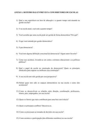 ANEXO 1: ROTEIRO DAS ENTREVISTA COM DIRETORES DE ESCOLAS
1) Qual a sua experiência na área de educação e a quanto tempo está atuando na
gestão escolar?
2) E na escola atual, você está a quanto tempo?
3) Você acredita que uma escola pode ser gerida de forma democrática? Por quê?
4) O que você entende por gestão democrática?
5) E por democracia?
6) Você tem alguma definição conceitual de democracia? Algum autor favorito?
7) Como isso acontece, levando-se em conta a estrutura educacional e as políticas
públicas?
8) Qual o papel da escola na construção da democracia? Quais os principais
obstáculos para superar ou melhorar essa construção?
9) A sua escola tem sido gerida por essa perspectiva?
10) Relate quais tem sido os espaços democráticos na sua escola e como eles
acontecem?
11) Como se desenvolvem as relações entre direção, coordenação, professores,
alunos, pais, empregados, em sua escola?
12) Quais os fatores que mais contribuem para uma boa convivência?
13) Quais os principais conflitos? Descreva-os.
14) Como se processam as tomadas de decisões em sua escola?
15) Como acontece a participação (dos diferentes membros) na sua escola?
 