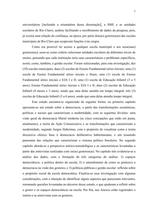 2
 
universitários [incluindo a orientadora dessa dissertação], a SME e as unidades
escolares de Rio Claro), acabou facilitando o recolhimento de dados da pesquisa, pois,
já existia uma relação de confiança, na época, por parte dos(as) gestores(as) das escolas
municipais de Rio Claro que ocupavam funções e/ou cargos.
Como era possível ter acesso a qualquer escola municipal e aos seus(suas)
gestores(as), usou-se como critério selecionar unidades escolares de diferentes níveis de
ensino, pensando que cada instituição teria suas características e problemas específicos,
assim, como, também, a gestão escolar. Foram selecionadas, para esta investigação, dez
(10) escolas municipais: duas (2) escolas de Ensino Fundamental séries iniciais; uma (1)
escola de Ensino Fundamental séries iniciais e finais; uma (1) escola de Ensino
Fundamental séries iniciais e EJA I e II; uma (1) escola de Educação Infantil (3 a 5
anos), Ensino Fundamental séries iniciais e EJA I e II; duas (2) escolas de Educação
Infantil (4 meses e 3 anos), sendo que uma delas atendia em tempo integral; três (3)
escolas de Educação Infantil (3 a 6 anos), sendo que uma delas atendia tempo integral.
Este estudo encontra-se organizado da seguinte forma: no primeiro capítulo
apresenta-se um estudo sobre a democracia, a partir das transformações econômicas,
políticas e sociais que caracterizam a modernidade, com as seguintes divisões: uma
visão geral da democracia liberal moderna (as cinco concepções que estão em pauta,
atualmente); a teoria da Ação Comunicativa e as transformações que caracterizam a
modernidade, segundo Jurgen Habermas, com o propósito de visualizar como a teoria
discursiva oferece base à democracia deliberativa habermasiana; e um resumido
panorama das relações que caracterizam o sistema político brasileiro. No segundo
capítulo aborda-se a perspectiva teórico-metodológica e as características levantadas a
partir das entrevistas realizadas com os(as) gestores(as). No capítulo três evidencia-se a
análise dos dados, com a formação de três categorias de análise: 1) espaços
democráticos: a política dentro da escola; 2) o entendimento de como se praticava a
democracia na visão dos gestores; e 3) políticas públicas e gestão escolar: reflexão sobre
o propósito social da escola democrática. Finaliza-se essa investigação com algumas
considerações, com a intenção de identificar alguns aspectos que pareceram relevantes,
retomando questões levantadas no decorrer desse estudo, e que ajudaram a refletir sobre
o gestor e os espaços democráticos na escola. Por fim, nos Anexos estão registrados o
roteiro e as entrevistas com os gestores.
 