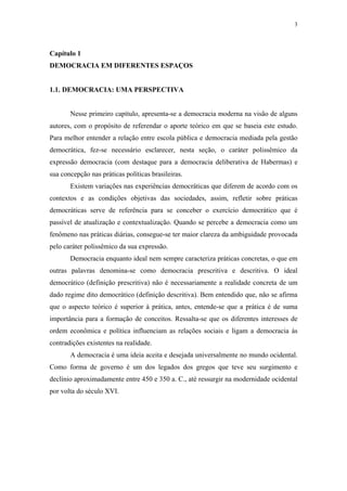 3
 
Capítulo 1
DEMOCRACIA EM DIFERENTES ESPAÇOS
1.1. DEMOCRACIA: UMA PERSPECTIVA
Nesse primeiro capítulo, apresenta-se a democracia moderna na visão de alguns
autores, com o propósito de referendar o aporte teórico em que se baseia este estudo.
Para melhor entender a relação entre escola pública e democracia mediada pela gestão
democrática, fez-se necessário esclarecer, nesta seção, o caráter polissêmico da
expressão democracia (com destaque para a democracia deliberativa de Habermas) e
sua concepção nas práticas políticas brasileiras.
Existem variações nas experiências democráticas que diferem de acordo com os
contextos e as condições objetivas das sociedades, assim, refletir sobre práticas
democráticas serve de referência para se conceber o exercício democrático que é
passível de atualização e contextualização. Quando se percebe a democracia como um
fenômeno nas práticas diárias, consegue-se ter maior clareza da ambiguidade provocada
pelo caráter polissêmico da sua expressão.
Democracia enquanto ideal nem sempre caracteriza práticas concretas, o que em
outras palavras denomina-se como democracia prescritiva e descritiva. O ideal
democrático (definição prescritiva) não é necessariamente a realidade concreta de um
dado regime dito democrático (definição descritiva). Bem entendido que, não se afirma
que o aspecto teórico é superior à prática, antes, entende-se que a prática é de suma
importância para a formação de conceitos. Ressalta-se que os diferentes interesses de
ordem econômica e política influenciam as relações sociais e ligam a democracia às
contradições existentes na realidade.
A democracia é uma ideia aceita e desejada universalmente no mundo ocidental.
Como forma de governo é um dos legados dos gregos que teve seu surgimento e
declínio aproximadamente entre 450 e 350 a. C., até ressurgir na modernidade ocidental
por volta do século XVI.
 