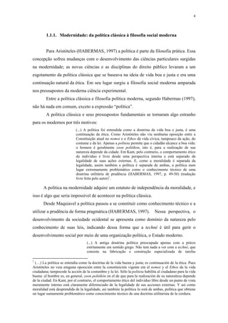 4
 
1.1.1. Modernidade: da política clássica à filosofia social moderna
Para Aristóteles (HABERMAS, 1997) a política é parte da filosofia prática. Essa
concepção sofreu mudanças com o desenvolvimento das ciências particulares surgidas
na modernidade; as novas ciências e as disciplinas do direito público levaram a um
esgotamento da política clássica que se baseava na ideia de vida boa e justa e era uma
continuação natural da ética. Em seu lugar surgiu a filosofia social moderna amparada
nos pressupostos da moderna ciência experimental.
Entre a política clássica e filosofia política moderna, segundo Habermas (1997),
não há nada em comum, exceto a expressão “política”.
A política clássica e seus pressupostos fundamentais se tornaram algo estranho
para os modernos por três motivos:
(...) A política foi entendida como a doutrina da vida boa e justa, é uma
continuação da ética. Como Aristóteles não viu nenhuma oposição entre a
Constituição atual no nomoi e o Ethos dá vida cívica; tampouco da ação, do
costume e da lei. Apenas a politeia permite que o cidadão alcance a boa vida:
o homem é geralmente zoon politikon, isto é, para a realização de sua
natureza depende da cidade. Em Kant, pelo contrario, o comportamento ético
do indivíduo é livre desde uma perspectiva interna e está separado da
legalidade de suas ações externas. E, como a moralidade é separada da
legalidade, assim também a política é separada de ambas, a política num
lugar extremamente problemático como o conhecimento técnico de uma
doutrina utilitária de prudência (HABERMAS, 1997, p. 49-50) (tradução
livre feita pelo autor)1
.
A política na modernidade adquire um estatuto de independência da moralidade, e
isso é algo que seria impossível de acontecer na política clássica.
Desde Maquiavel a política passou a se constituir como conhecimento técnico e a
utilizar a prudência de forma pragmática (HABERMAS, 1997). Nessa perspectiva, o
desenvolvimento da sociedade ocidental se apresenta como domínio da natureza pelo
conhecimento de suas leis, indicando dessa forma que a techné é útil para gerir o
desenvolvimento social por meio de uma organização política, o Estado moderno.
(...) A antiga doutrina política preocupada apenas com a práxis
estritamente em sentido grego. Não tem nada a ver com a techné, que
consiste na fabricação e construção especializada de tarefas
                                                            
1
(…) La politica se entendia como la doctrina de la vida buena y justa; es continuación de la ética. Pues
Aristóteles no veia ninguna oposición entre la constituición vigente em el nomoi y el Ethos da la vida
ciudadana; tampocode la acción de la costumbre y la lei. Sólo la politeia habilita al ciudadano para la vida
buena: el hombre es, en general, zoon politikón en el de que para la realización de su naturaleza depende
de la ciudad. En Kant, por el contrario, el comportamento ético del individuo libre desde un punto de vista
meramente interno está claramente diferenciado de la legalidade de sus acciones externas. Y así como
moralidad está desprendida de la legalidade, así también la política lo está de ambas, política que obtiene
un lugar sumamente problemático como conocimiento técnico de una doctrina utilitarista de la cordura.
 
