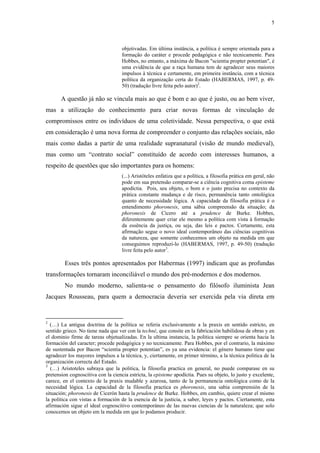 5
 
objetivadas. Em última instância, a política é sempre orientada para a
formação do caráter e procede pedagógica e não tecnicamente. Para
Hobbes, no entanto, a máxima de Bacon "scientia propter potentian", é
uma evidência de que a raça humana tem de agradecer seus maiores
impulsos à técnica e certamente, em primeira instância, com a técnica
política da organização certa do Estado (HABERMAS, 1997, p. 49-
50) (tradução livre feita pelo autor)2
.
A questão já não se vincula mais ao que é bom e ao que é justo, ou ao bem viver,
mas a utilização do conhecimento para criar novas formas de vinculação de
compromissos entre os indivíduos de uma coletividade. Nessa perspectiva, o que está
em consideração é uma nova forma de compreender o conjunto das relações sociais, não
mais como dadas a partir de uma realidade supranatural (visão de mundo medieval),
mas como um “contrato social” constituído de acordo com interesses humanos, a
respeito de questões que são importantes para os homens:
(...) Aristóteles enfatiza que a política, a filosofia prática em geral, não
pode em sua pretensão comparar-se a ciência cognitiva coma episteme
apodíctia. Pois, seu objeto, o bom e o justo precisa no contexto da
prática constante mudança e de risco, permanência tanto ontológica
quanto de necessidade lógica. A capacidade da filosofia prática é o
entendimento phoronesis, uma sábia compreensão da situação; da
phoronesis de Cícero até a prudence de Burke. Hobbes,
diferentemente quer criar ele mesmo a política com vista à formação
da essência da justiça, ou seja, das leis e pactos. Certamente, esta
afirmação segue o novo ideal contemporâneo das ciências cognitivas
da natureza, que somente conhecemos um objeto na medida em que
conseguimos reproduzi-lo (HABERMAS, 1997, p. 49-50) (tradução
livre feita pelo autor3
.
Esses três pontos apresentados por Habermas (1997) indicam que as profundas
transformações tornaram inconciliável o mundo dos pré-modernos e dos modernos.
No mundo moderno, salienta-se o pensamento do filósofo iluminista Jean
Jacques Rousseau, para quem a democracia deveria ser exercida pela via direta em
                                                            
2
(…) La antigua doctrina de la política se referia exclusivamente a la praxis en sentido estricto, en
sentido grieco. No tiene nada que ver con la techné, que consite en la fabricación habilidosa de obras y en
el dominio firme de tareas objetualizadas. En la ultima instancia, la politica siempre se orienta hacia la
formación del caracter; procede pedagógica y no tecnicamente. Para Hobbes, por el contrario, la máximo
de sustentada por Bacon “scientia propter potentian”, es ya una evidencia: el género humano tiene que
agradecer los mayores impulsos a la técnica, y, ciertamente, en primer término, a la técnica politica de la
organización correcta del Estado.
3
(…) Aristoteles subraya que la politica, la filosofia practica en general, no puede comparase en su
pretension cognoscitiva con la ciencia estricta, la episteme apodíctia. Pues su objeto, lo justo y excelente,
carece, en el contexto de la praxis mudable y azarosa, tanto de la permanencia ontológica como de la
necesidad lógica. La capacidad de la filosofia practica es phoronesis, una sabia comprensión de la
situación; phoronesis de Cicerón hasta la prudence de Burke. Hobbes, em cambio, quiere crear el mismo
la politica con vistas a formación de la esencia de la justicia, a saber, leyes y pactos. Ciertamente, esta
afirmación sigue el ideal cognoscitivo contemporáneo de las nuevas ciencias de la naturaleza; que solo
conocemos un objeto em la medida em que lo podamos producir.
 