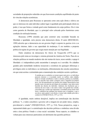 6
 
sociedades de proporções reduzidas em que houvessem condições equilibradas do ponto
de vista das relações econômicas.
A democracia para Rousseau se apresenta como uma ação direta e efetiva em
que os interesses de cada indivíduo cedem lugar à igualdade pela participação direta no
poder, é isso que forma a vontade geral como fundamento do corpo político. Ela é vista
como garantia de liberdade, que é o principal valor colocado pelos iluministas como
condição de realização humana.
Rousseau (1999) entendia que para construir uma sociedade baseada na
liberdade e igualdade, seria preciso uma democracia direta. O autor (ROUSSEAU,
1999) advertiu que a democracia era um governo frágil e exposto às guerras civis e as
agitações internas, dado a sua capacidade de mudanças. E era também a proposta
política de regime de governo que exigia maior atenção por sua fragilidade.
Outro estudioso da democracia foi Alexis de Tocqueville (1977) que se
interessou pelo tema ao investigar o sistema prisional da América do Norte. Para ele as
relações políticas no mundo moderno não são isentas de riscos, nesse sentido, o apego à
liberdade e à independência pode encaminhar à anarquia ou à servidão. Os cidadãos
guiados pela mentalidade moderna recusavam a existência de quaisquer diferenças e
privilégios entre os indivíduos e as instituições, diferentemente dos séculos autocráticos
em que eram aceitas e estimuladas para a manutenção das condições sociais e políticas:
À medida que as condições se tornam iguais num povo, os indivíduos
parecem menores e a sociedade maior; ou melhor, cada cidadão,
tendo-se tornado semelhante a todos os demais, perde-se na multidão,
e não se percebe mais senão a imagem vasta e magnífica do próprio
povo. Isso dá naturalmente aos homens dos tempos democráticos uma
opinião muito elevada dos privilégios da sociedade e uma ideia muito
humilde dos direitos do indivíduo. Admitem eles facilmente que o
interesse de um é tudo e o de outro é nada. Com grande boa vontade,
concordam que o poder que representa a sociedade possui muito mais
luzes e sabedoria que qualquer dos homens que a compõem, e que o
seu dever, tanto quanto o seu direito, é tomar cada cidadão pela mão e
conduzi-lo (TOCQUEVILLE, 1977, p. 513).
A igualdade, muito embora desejável, implica em centralização das decisões
políticas: “(...) todos concebem o governo sob a imagem de um poder único, simples,
providencial e criador” (TOCQUEVILLE, 1977, p. 514). Nessa perspectiva, surge a
representatividade que é a centralização das decisões políticas e estabelece uma divisão
entre a área política: Estado e a área social: sociedade. Nesse aspecto, os cidadãos se
voltam para seus interesses particulares em detrimento das questões políticas:
 