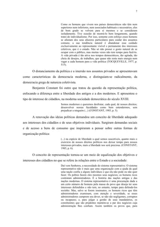 7
 
Como os homens que vivem nos países democráticos não têm nem
superiores nem inferiores, nem associados habituais e necessários, eles
de bom grado se volvem para si mesmos e se consideram
isoladamente. Tive ocasião de mostrá-lo bem longamente, quando
tratei do individualismo. Por isso, somente com esforço esses homens
se afastam dos seus afazeres particulares para cuidar dos assuntos
comuns; a sua tendência natural é abandonar esse cuidado
exclusivamente ao representante visível e permanente dos interesses
coletivos, que é o estado. Não só não possui o gosto natural de se
ocupar com o público, mas muitas vezes não tem tempo para fazê-lo.
A vida privada é tão ativa nos tempos democráticos, tão agitada, tão
cheia de desejos, de trabalhos, que quase não resta mais energia nem
vagar a cada homem para a vida política (TOCQUEVILLE, 1977, p.
515).
O distanciamento da política e a imersão nos assuntos privados se apresentavam
como características da democracia moderna, e distinguiam-se radicalmente, da
democracia grega de natureza coletivista.
Benjamin Constant foi outro que tratou da questão da representação política,
enfocando a diferença entre a liberdade dos antigos e a dos modernos. E apresentou o
tipo de interesse de cidadãos, na moderna sociedade democrática do século XVIII.
Somos modernos e queremos desfrutar, cada qual, de nossos direitos;
desenvolver nossas faculdades como bem entendermos, sem
prejudicar a ninguém (...) (CONSTANT, 1985, p. 5).
A renovação das ideias políticas demandou um conceito de liberdade adequado
aos interesses dos cidadãos e de seus objetivos individuais. Surgiram demandas sociais
e de acesso a bens de consumo que inspiraram a pensar sobre outras formas de
organização política:
(...) na espécie de liberdade a qual somos suscetíveis, quanto mais o
exercício de nossos direitos políticos nos deixar tempo para nossos
interesses privados, mais a liberdade nos será preciosa. (CONSTANT,
1985, p. 6).
O conceito de representação tornou-se um meio de equalização dos objetivos e
interesses dos cidadãos no que se refere às relações entre o Estado e a sociedade:
Daí vem Senhores, a necessidade do sistema representativo. O sistema
representativo não é mais que uma organização com a ajuda da qual
uma nação confia a alguns indivíduos o que ela não pode ou não quer
fazer. Os pobres fazem eles mesmos seus negócios; os homens ricos
contratam administradores. É a história das nações antigas e das
nações modernas. O sistema representativo é uma procuração dada a
um certo número de homens pela massa do povo que deseja ter seus
interesses defendidos e não tem, no entanto, tempo para defende-los
sozinho. Mas, salvo se forem insensatos, os homens ricos que têm
administradores examinam, com atenção e severidade, se esses
administradores cumprem seu dever, se não são negligentes, corruptos
ou incapazes; e, para julgar a gestão de seus mandatários, os
constituintes que são prudentes mantém-se a par dos negócios cuja
administração lhes confiam. Assim também os povos que, para
 