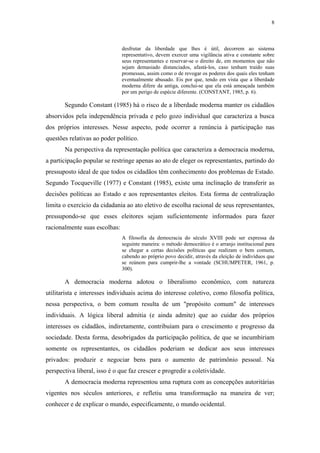 8
 
desfrutar da liberdade que lhes é útil, decorrem ao sistema
representativo, devem exercer uma vigilância ativa e constante sobre
seus representantes e reservar-se o direito de, em momentos que não
sejam demasiado distanciados, afastá-los, caso tenham traído suas
promessas, assim como o de revogar os poderes dos quais eles tenham
eventualmente abusado. Eis por que, tendo em vista que a liberdade
moderna difere da antiga, conclui-se que ela está ameaçada também
por um perigo de espécie diferente. (CONSTANT, 1985, p. 6).
Segundo Constant (1985) há o risco de a liberdade moderna manter os cidadãos
absorvidos pela independência privada e pelo gozo individual que caracteriza a busca
dos próprios interesses. Nesse aspecto, pode ocorrer a renúncia à participação nas
questões relativas ao poder político.
Na perspectiva da representação política que caracteriza a democracia moderna,
a participação popular se restringe apenas ao ato de eleger os representantes, partindo do
pressuposto ideal de que todos os cidadãos têm conhecimento dos problemas de Estado.
Segundo Tocqueville (1977) e Constant (1985), existe uma inclinação de transferir as
decisões políticas ao Estado e aos representantes eleitos. Esta forma de centralização
limita o exercício da cidadania ao ato eletivo de escolha racional de seus representantes,
pressupondo-se que esses eleitores sejam suficientemente informados para fazer
racionalmente suas escolhas:
A filosofia da democracia do século XVIII pode ser expressa da
seguinte maneira: o método democrático é o arranjo institucional para
se chegar a certas decisões políticas que realizam o bem comum,
cabendo ao próprio povo decidir, através da eleição de indivíduos que
se reúnem para cumprir-lhe a vontade (SCHUMPETER, 1961, p.
300).
A democracia moderna adotou o liberalismo econômico, com natureza
utilitarista e interesses individuais acima do interesse coletivo, como filosofia política,
nessa perspectiva, o bem comum resulta de um "propósito comum" de interesses
individuais. A lógica liberal admitia (e ainda admite) que ao cuidar dos próprios
interesses os cidadãos, indiretamente, contribuíam para o crescimento e progresso da
sociedade. Desta forma, desobrigados da participação política, de que se incumbiriam
somente os representantes, os cidadãos poderiam se dedicar aos seus interesses
privados: produzir e negociar bens para o aumento de patrimônio pessoal. Na
perspectiva liberal, isso é o que faz crescer e progredir a coletividade.
A democracia moderna representou uma ruptura com as concepções autoritárias
vigentes nos séculos anteriores, e refletiu uma transformação na maneira de ver;
conhecer e de explicar o mundo, especificamente, o mundo ocidental.
 