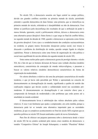 9
 
No século XX, a democracia assumiu um lugar central no campo político,
devido aos grandes conflitos ocorridos na primeira metade do século, permitindo
entender a questão democrática de duas formas: uma primeira, que se intensificou na
primeira metade do século, referindo-se à desejabilidade ou não da democracia. Esse
debate se justificava pela desconfiança dos resultados de que a atribuição de poder à
massa iletrada, ignorante, social e politicamente inferior, deixava a democracia como
uma alternativa pouco desejável. Outra forma é a que surge ao final do conflito bélico,
na segunda metade da década de 1940, quando a democracia se apresenta como forma
de governo desejável. Com a paz e o restabelecimento das condições socioeconômicas
no ocidente, os grupos menos favorecidos desejavam justiça social, isso trouxe à
discussão o problema da distribuição de rendas, questão sempre ligada às relações
capitalistas. Pensar a democracia como uma forma de organização da vida política e
social mais equilibrada foi um dos debates da segunda metade do século XX.
Entre outras razões pelas quais a democracia gozou de prestígio durante o século
XX, há o fato de que os homens deixaram de buscar uma verdade absoluta (modelos
autocráticos), característica da concepção de mundo mítico-religiosa, e passaram a
buscar os valores relativos (modelos democráticos) característicos da forma de
organização da modernidade.
Os valores absolutos e relativos são uma das principais características do mundo
moderno, e que já havia sido percebida por Weber e apresentada no conceito de
desencantamento ou desmagificação do mundo, significando a quebra de sentido das
explicações mágicas que davam coesão e solidariedade moral nas sociedades pré-
modernas. O desencantamento ou desmagificação é um conceito chave para a
compreensão da formação da modernidade e dos problemas que estão postos até a
atualidade no mundo ocidental.
O desencantamento levou à substituição dos valores absolutos pelos valores
relativos. E esse é um fenômeno que ajuda a compreender, em certa medida, porque a
democracia pode ter se tornado uma alternativa importante para as sociedades
modernas, já que os complexos acontecimentos no final do século XIX exigiram que as
questões políticas no século XX fossem analisadas a partir de novas formulações.
Para fins de oferecer um pequeno panorama sobre a democracia desde o início
do século XX há no cenário ocidental pelo menos cinco modelos de democracia: o
modelo “Competitivo Elitista” de Joseph Schumpeter; o modelo “Pluralista” Robert
 