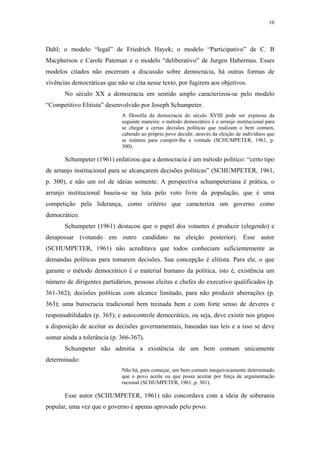 10
 
Dahl; o modelo “legal” de Friedrich Hayek; o modelo “Participativo” de C. B
Macpherson e Carole Pateman e o modelo “deliberativo” de Jurgen Habermas. Esses
modelos citados não encerram a discussão sobre democracia, há outras formas de
vivências democráticas que não se cita nesse texto, por fugirem aos objetivos.
No século XX a democracia em sentido amplo caracterizou-se pelo modelo
“Competitivo Elitista” desenvolvido por Joseph Schumpeter.
A filosofia da democracia do século XVIII pode ser expressa da
seguinte maneira: o método democrático é o arranjo institucional para
se chegar a certas decisões políticas que realizam o bem comum,
cabendo ao próprio povo decidir, através da eleição de indivíduos que
se reúnem para cumprir-lhe a vontade (SCHUMPETER, 1961, p.
300).
Schumpeter (1961) enfatizou que a democracia é um método político: “certo tipo
de arranjo institucional para se alcançarem decisões políticas” (SCHUMPETER, 1961,
p. 300), e não um rol de ideias somente. A perspectiva schumpeteriana é prática, o
arranjo institucional baseia-se na luta pelo voto livre da população, que é uma
competição pela liderança, como critério que caracteriza um governo como
democrático.
Schumpeter (1961) destacou que o papel dos votantes é produzir (elegendo) e
desapossar (votando em outro candidato na eleição posterior). Esse autor
(SCHUMPETER, 1961) não acreditava que todos conheciam suficientemente as
demandas políticas para tomarem decisões. Sua concepção é elitista. Para ele, o que
garante o método democrático é o material humano da política, isto é, existência um
número de dirigentes partidários, pessoas eleitas e chefes do executivo qualificados (p.
361-362); decisões políticas com alcance limitado, para não produzir aberrações (p.
363); uma burocracia tradicional bem treinada bem e com forte senso de deveres e
responsabilidades (p. 365); e autocontrole democrático, ou seja, deve existir nos grupos
a disposição de aceitar as decisões governamentais, baseadas nas leis e a isso se deve
somar ainda a tolerância (p. 366-367).
Schumpeter não admitia a existência de um bem comum unicamente
determinado:
Não há, para começar, um bem comum inequivocamente determinado
que o povo aceite ou que possa aceitar por força de argumentação
racional (SCHUMPETER, 1961, p. 301).
Esse autor (SCHUMPETER, 1961) não concordava com a ideia de soberania
popular, uma vez que o governo é apenas aprovado pelo povo.
 