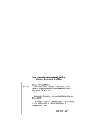 Ficha catalográfica elaborada pelo DePT da
Biblioteca Comunitária da UFSCar
G633ad
Gomes, Ronaldo Martins.
Entre autoritarismo e diálogo : a democracia como
processo na gestão escolar / Ronaldo Martins Gomes. --
São Carlos : UFSCar, 2013.
93 f.
Dissertação (Mestrado) -- Universidade Federal de São
Carlos, 2013.
1. Educação - filosofia. 2. Escola pública. 3. Democracia.
4. Ação comunicativa. 5. Gestão democrática. 6.
Deliberação. I. Título.
CDD: 370.1 (20
a
)
 