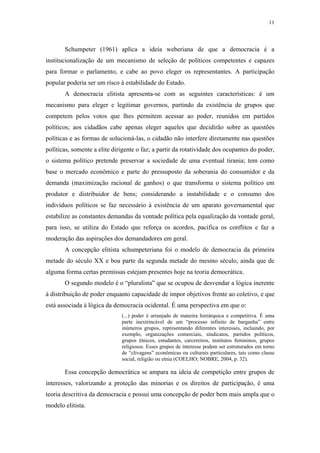 11
 
Schumpeter (1961) aplica a ideia weberiana de que a democracia é a
institucionalização de um mecanismo de seleção de políticos competentes e capazes
para formar o parlamento, e cabe ao povo eleger os representantes. A participação
popular poderia ser um risco à estabilidade do Estado.
A democracia elitista apresenta-se com as seguintes características: é um
mecanismo para eleger e legitimar governos, partindo da existência de grupos que
competem pelos votos que lhes permitem acessar ao poder, reunidos em partidos
políticos; aos cidadãos cabe apenas eleger aqueles que decidirão sobre as questões
políticas e as formas de solucioná-las, o cidadão não interfere diretamente nas questões
políticas, somente a elite dirigente o faz; a partir da rotatividade dos ocupantes do poder,
o sistema político pretende preservar a sociedade de uma eventual tirania; tem como
base o mercado econômico e parte do pressuposto da soberania do consumidor e da
demanda (maximização racional de ganhos) o que transforma o sistema político em
produtor e distribuidor de bens; considerando a instabilidade e o consumo dos
indivíduos políticos se faz necessário à existência de um aparato governamental que
estabilize as constantes demandas da vontade política pela equalização da vontade geral,
para isso, se utiliza do Estado que reforça os acordos, pacifica os conflitos e faz a
moderação das aspirações dos demandadores em geral.
A concepção elitista schumpeteriana foi o modelo de democracia da primeira
metade do século XX e boa parte da segunda metade do mesmo século, ainda que de
alguma forma certas premissas estejam presentes hoje na teoria democrática.
O segundo modelo é o “pluralista” que se ocupou de desvendar a lógica inerente
à distribuição de poder enquanto capacidade de impor objetivos frente ao coletivo, e que
está associada à lógica da democracia ocidental. É uma perspectiva em que o:
(...) poder é arranjado de maneira hierárquica e competitiva. É uma
parte inextrincável de um “processo infinito de barganha” entre
inúmeros grupos, representando diferentes interesses, incluindo, por
exemplo, organizações comerciais, sindicatos, partidos políticos,
grupos étnicos, estudantes, carcereiros, institutos femininos, grupos
religiosos. Esses grupos de interesse podem ser estruturados em torno
de “clivagens” econômicas ou culturais particulares, tais como classe
social, religião ou etnia (COELHO; NOBRE, 2004, p. 32).
Essa concepção democrática se ampara na ideia de competição entre grupos de
interesses, valorizando a proteção das minorias e os direitos de participação, é uma
teoria descritiva da democracia e possui uma concepção de poder bem mais ampla que o
modelo elitista.
 