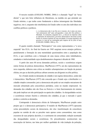 12
 
O terceiro modelo (COELHO; NOBRE, 2004) é o chamado “legal” da “nova
direita” e que tem forte influência do liberalismo, na medida em que pretende um
Estado mínimo, e que tenha como fundamento a defesa intransigente das liberdades
negativas, isto é, enquanto não interferência do Estado sobre os atos dos indivíduos nos
conflitos políticos e jurídicos.
(...) a democracia não é um fim em si mesmo; ela é antes um meio,
“um instrumento útil” para salvaguardar o mais alto fim político: a
liberdade. As restrições, enquanto tais (...), têm de ser impostas sobre
as operações da democracia; governos democráticos deveriam aceitar
limites no alcance legitimo de suas atividades. O escopo legislativo do
governo é e tem de ser restringido pelo império da lei (rule of law)
(COELHO; NOBRE, 2004, p. 32).
O quarto modelo chamado “Participativo” tem como representantes a “a nova
esquerda” dos EUA. Ao final da Guerra em 1945 surgiram novos arranjos políticos,
paralelamente a formação de uma mentalidade questionadora entre a população dos
EUA, o que contribuiu com a formação de uma massa crítica entre trabalhadores,
estudantes e intelectualidade cujos desdobramentos chegaram à década de 1960.
A partir dos anos 60 novas demandas políticas, sociais e econômicas exigem
outras formas de práticas democráticas. MacPherson (1977), um dos representantes da
nova esquerda, elaborou uma crítica ao modelo schumpeteriano em função da postura
elitista, em que as decisões políticas cabiam somente aos dirigentes ou elite política.
Se o Estado atende às demandas do cidadão é um regime democrático, senão não
é democrático. MacPherson (1977) não concorda que o Estado seja o distribuidor e o
cidadão simples consumidor, pois a democracia não pode ser um simples mecanismo de
mercado alimentado pela concorrência partidária, como no mundo empresarial. As
demandas dos cidadãos não são fixas ou fixáveis e o bom funcionamento do sistema
não pode implicar em não participação ou apatia dos cidadãos. As desigualdades sociais
e econômicas tornam ilusória a soberania dos cidadãos, já que o mercado é quem
produz e controla as demandas.
Contrapondo à democracia elitista de Schumpeter, MacPherson propõe outro
projeto que é a democracia participativa. O modelo de MacPherson (1977) apresenta
certas precondições sociais da democracia, são elas: transformação da consciência
popular no sentido de não se perceber mais apenas como consumidora, mas como
executora de suas próprias decisões, é o sentimento de comunidade; redução acentuada
das desigualdades sociais e econômicas. Os procedimentos aconteceriam nas
associações de bairros, nas lutas por melhor qualidade de vida (redução da poluição,
 