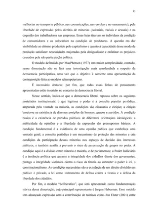 13
 
melhorias no transporte público, nas comunicações, nas escolas e no saneamento), pela
liberdade de expressão, pelos direitos de minorias (coloniais, raciais e sexuais) e na
cogestão dos trabalhadores nas empresas. Essas lutas tirariam os indivíduos da condição
de consumidores e os colocariam na condição de produtores. A questão era dar
visibilidade ao abismo produzido pelo capitalismo e quanto à capacidade desse modo de
produção satisfazer necessidades majoradas pela desigualdade e enfatizar os prejuízos
causados pela não participação política.
O modelo defendido por MacPherson (1977) tem maior complexidade, contudo,
nessa dissertação não se fará uma investigação mais aprofundada a respeito da
democracia participativa, uma vez que o objetivo é somente uma apresentação da
contraposição feita ao modelo schumpeteriano.
É necessário destacar, por fim, que todas essas linhas de pensamento
apresentadas estão inseridas no conceito de democracia liberal.
Nesse sentido, indica-se que a democracia liberal repousa sobre os seguintes
postulados institucionais: o que legitima o poder é a consulta popular periódica,
amparada pela vontade da maioria, as condições são cidadania e eleição; a eleição
baseia-se na existência de diversas posições de homens, grupos e partidos. A condição
básica é a existência de partidos políticos de diferentes orientações ideológicas; a
publicidade de opiniões e a liberdade de expressão são pressupostos básicos. A
condição fundamental é a existência de uma opinião pública que estabeleça uma
vontade geral; a consulta periódica é um mecanismo de proteção das minorias e cria
condições da participação dessas minorias nos espaços de decisão dos interesses
públicos, e também auxilia a prevenir o risco de perpetuação de grupos no poder. A
condição aqui é a divisão entre minoria e maioria, e de parlamentos; o Poder Judiciário
é a instância política que garante a integridade dos cidadãos diante dos governantes,
protege a integridade sistêmica contra o risco da tirania ao submeter o poder à lei, o
constitucionalismo. As condições necessárias são a existência de um direito dividido em
público e privado, a lei como instrumento de defesa contra a tirania e a defesa da
liberdade dos cidadãos.
Por fim, o modelo “deliberativo”, que será apresentado como fundamentação
teórica dessa dissertação, cujo principal representante é Jurgen Habermas. Esse modelo
tem alcançado expressão com a contribuição de teóricos como Jon Elster (2001) entre
 