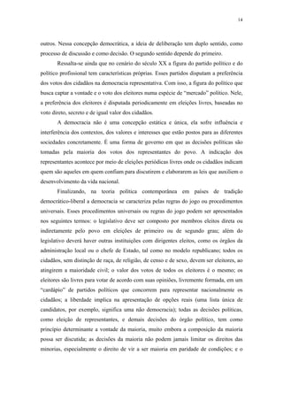 14
 
outros. Nessa concepção democrática, a ideia de deliberação tem duplo sentido, como
processo de discussão e como decisão. O segundo sentido depende do primeiro.
Ressalta-se ainda que no cenário do século XX a figura do partido político e do
político profissional tem características próprias. Esses partidos disputam a preferência
dos votos dos cidadãos na democracia representativa. Com isso, a figura do político que
busca captar a vontade e o voto dos eleitores numa espécie de “mercado” político. Nele,
a preferência dos eleitores é disputada periodicamente em eleições livres, baseadas no
voto direto, secreto e de igual valor dos cidadãos.
A democracia não é uma concepção estática e única, ela sofre influência e
interferência dos contextos, dos valores e interesses que estão postos para as diferentes
sociedades concretamente. É uma forma de governo em que as decisões políticas são
tomadas pela maioria dos votos dos representantes do povo. A indicação dos
representantes acontece por meio de eleições periódicas livres onde os cidadãos indicam
quem são aqueles em quem confiam para discutirem e elaborarem as leis que auxiliem o
desenvolvimento da vida nacional.
Finalizando, na teoria política contemporânea em países de tradição
democrático-liberal a democracia se caracteriza pelas regras do jogo ou procedimentos
universais. Esses procedimentos universais ou regras do jogo podem ser apresentados
nos seguintes termos: o legislativo deve ser composto por membros eleitos direta ou
indiretamente pelo povo em eleições de primeiro ou de segundo grau; além do
legislativo deverá haver outras instituições com dirigentes eleitos, como os órgãos da
administração local ou o chefe de Estado, tal como no modelo republicano; todos os
cidadãos, sem distinção de raça, de religião, de censo e de sexo, devem ser eleitores, ao
atingirem a maioridade civil; o valor dos votos de todos os eleitores é o mesmo; os
eleitores são livres para votar de acordo com suas opiniões, livremente formada, em um
“cardápio” de partidos políticos que concorrem para representar nacionalmente os
cidadãos; a liberdade implica na apresentação de opções reais (uma lista única de
candidatos, por exemplo, significa uma não democracia); todas as decisões políticas,
como eleição de representantes, e demais decisões do órgão político, tem como
princípio determinante a vontade da maioria, muito embora a composição da maioria
possa ser discutida; as decisões da maioria não podem jamais limitar os direitos das
minorias, especialmente o direito de vir a ser maioria em paridade de condições; e o
 